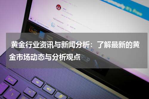  黄金行业资讯与新闻分析：了解最新的黄金市场动态与分析观点