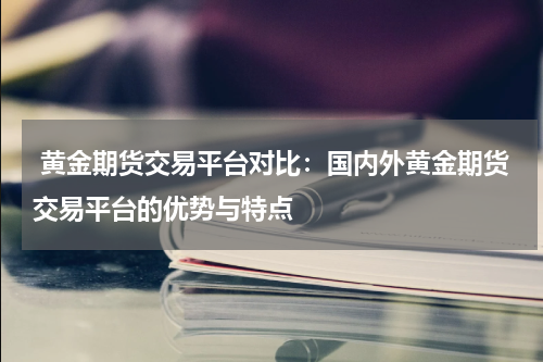  黄金期货交易平台对比：国内外黄金期货交易平台的优势与特点