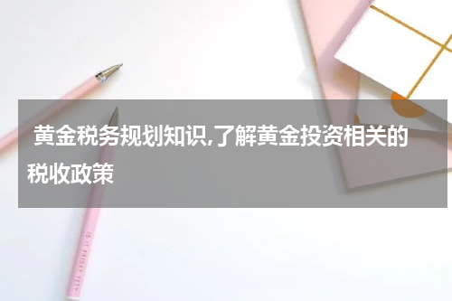黄金税务规划知识,了解黄金投资相关的税收政策