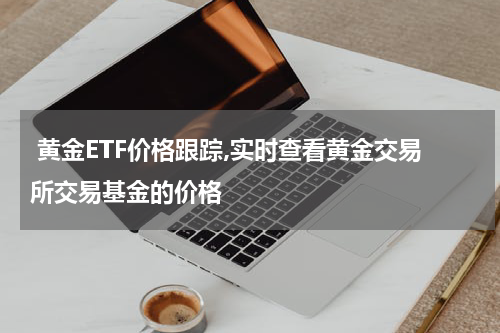 黄金ETF价格跟踪,实时查看黄金交易所交易基金的价格