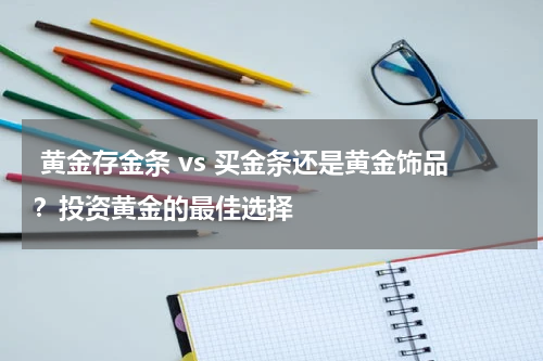  黄金存金条 vs 买金条还是黄金饰品？投资黄金的最佳选择