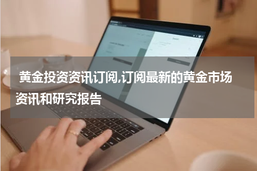 黄金投资资讯订阅,订阅最新的黄金市场资讯和研究报告