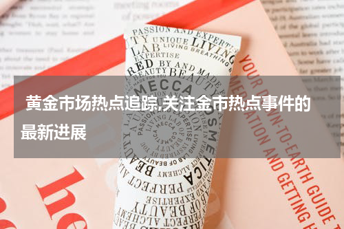  黄金市场热点追踪,关注金市热点事件的最新进展