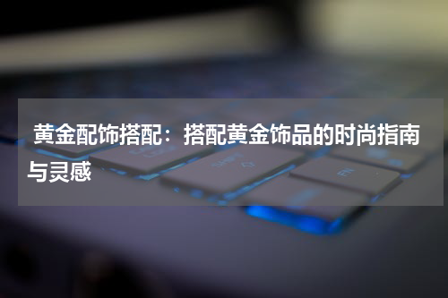  黄金配饰搭配：搭配黄金饰品的时尚指南与灵感