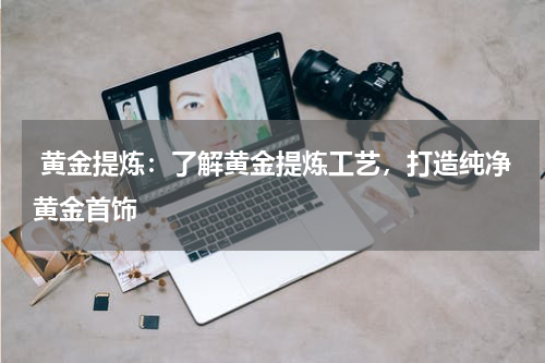  黄金提炼：了解黄金提炼工艺，打造纯净黄金首饰