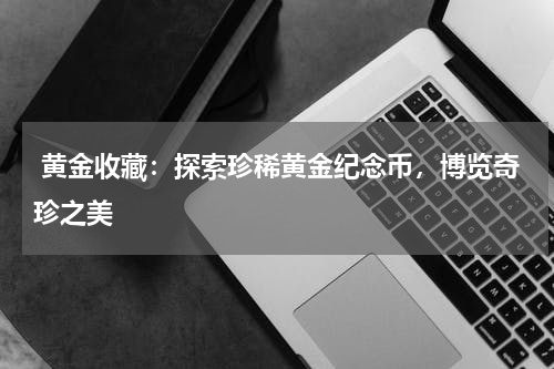  黄金收藏：探索珍稀黄金纪念币，博览奇珍之美