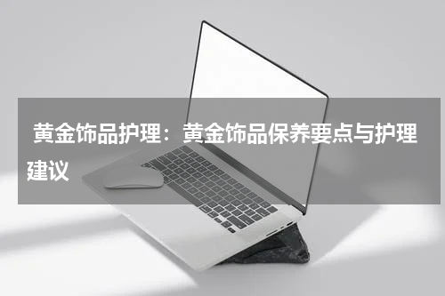  黄金饰品护理：黄金饰品保养要点与护理建议