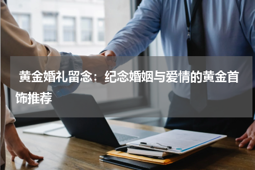  黄金婚礼留念：纪念婚姻与爱情的黄金首饰推荐