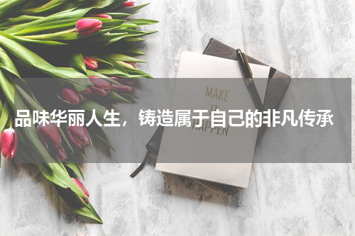  品味华丽人生，铸造属于自己的非凡传承