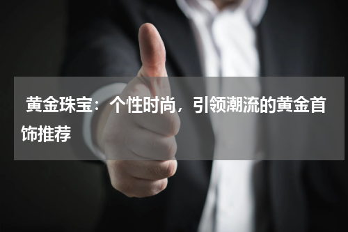  黄金珠宝：个性时尚，引领潮流的黄金首饰推荐