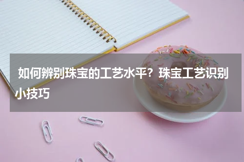  如何辨别珠宝的工艺水平？珠宝工艺识别小技巧