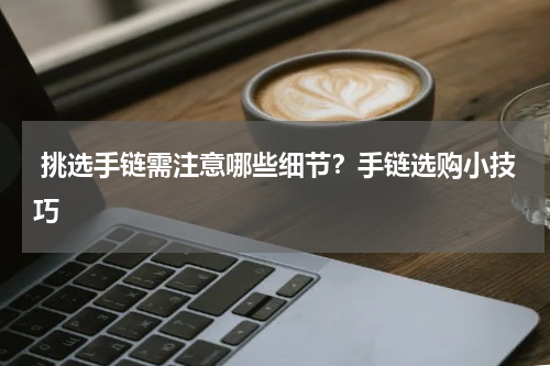  挑选手链需注意哪些细节？手链选购小技巧