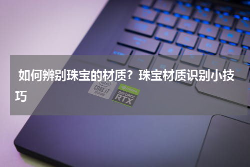  如何辨别珠宝的材质？珠宝材质识别小技巧