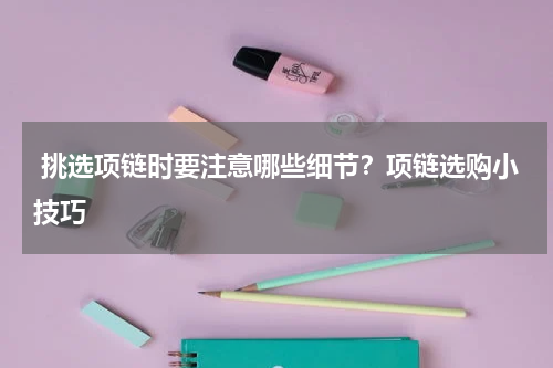  挑选项链时要注意哪些细节？项链选购小技巧
