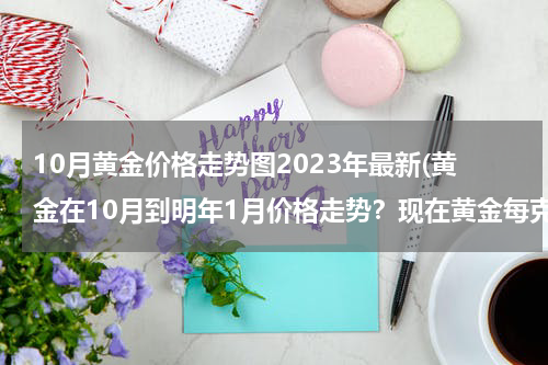 10月黄金价格走势图2023年最新(黄金在10月到明年1月价格走势？现在黄金每克多少钱)