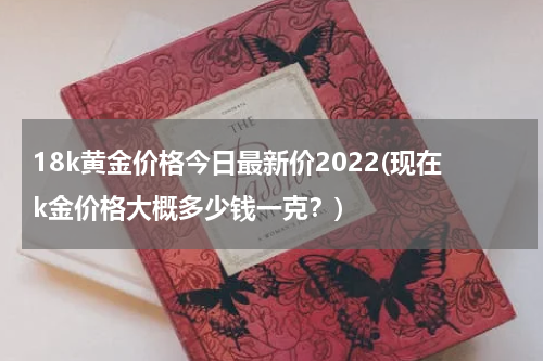 18k黄金价格今日最新价2022(现在k金价格大概多少钱一克？)