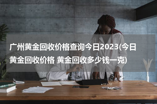 广州黄金回收价格查询今日2023(今日黄金回收价格 黄金回收多少钱一克)