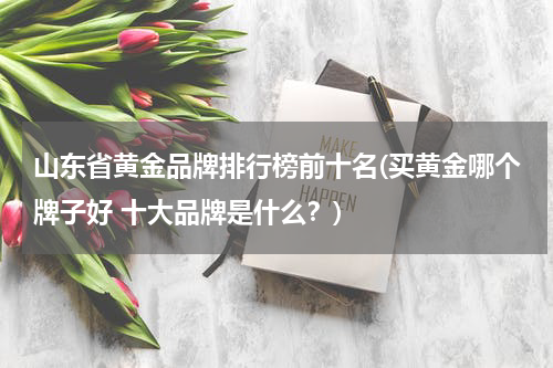 山东省黄金品牌排行榜前十名(买黄金哪个牌子好 十大品牌是什么？)