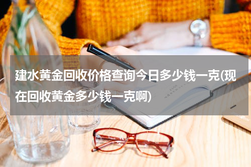 建水黄金回收价格查询今日多少钱一克(现在回收黄金多少钱一克啊)