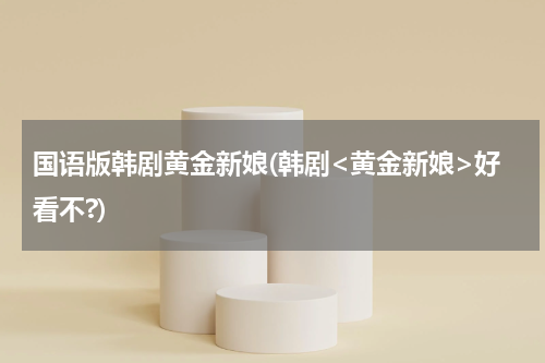 国语版韩剧黄金新娘(韩剧<黄金新娘>好看不?)