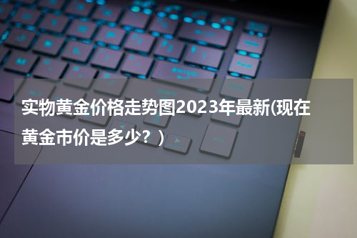 实物黄金价格走势图2023年最新(现在黄金市价是多少？)