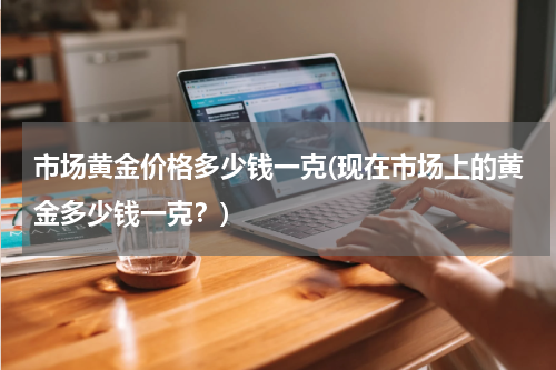 市场黄金价格多少钱一克(现在市场上的黄金多少钱一克？)