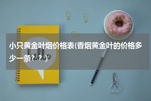 小只黄金叶烟价格表(香烟黄金叶的价格多少一条？？)