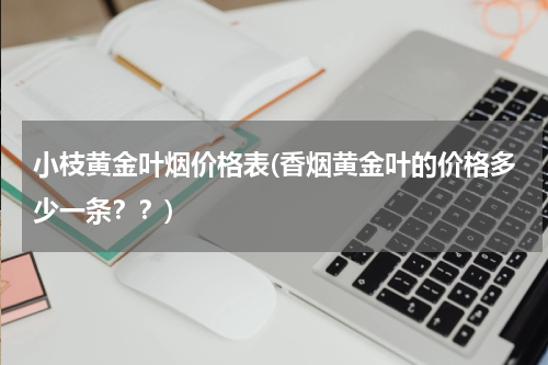 小枝黄金叶烟价格表(香烟黄金叶的价格多少一条？？)