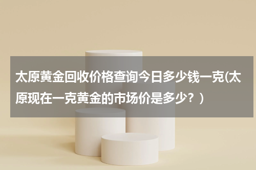 太原黄金回收价格查询今日多少钱一克(太原现在一克黄金的市场价是多少？)