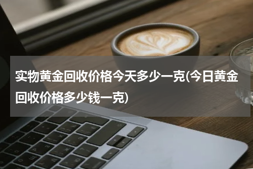 实物黄金回收价格今天多少一克(今日黄金回收价格多少钱一克)