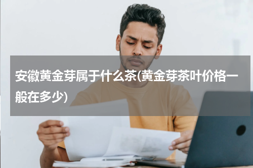 安徽黄金芽属于什么茶(黄金芽茶叶价格一般在多少)