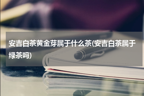 安吉白茶黄金芽属于什么茶(安吉白茶属于绿茶吗)