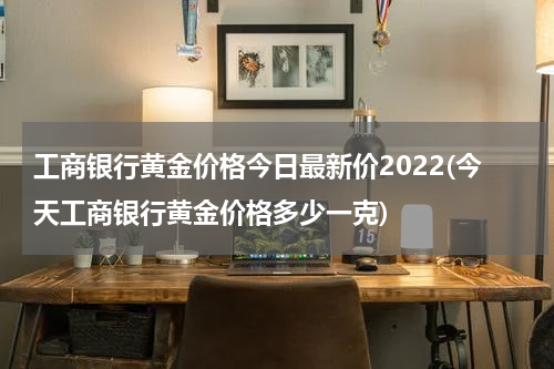 工商银行黄金价格今日最新价2022(今天工商银行黄金价格多少一克)