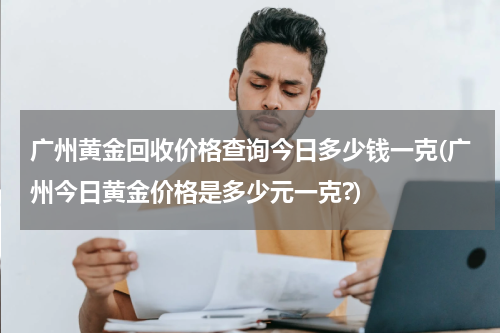 广州黄金回收价格查询今日多少钱一克(广州今日黄金价格是多少元一克?)