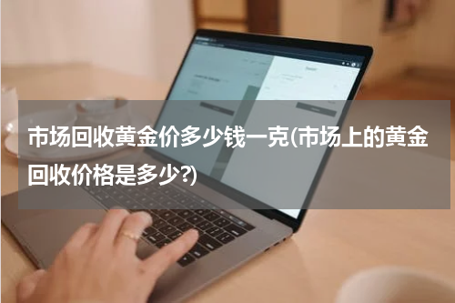 市场回收黄金价多少钱一克(市场上的黄金回收价格是多少?)