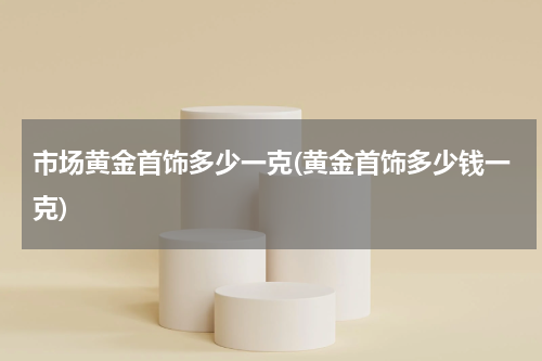 市场黄金首饰多少一克(黄金首饰多少钱一克)