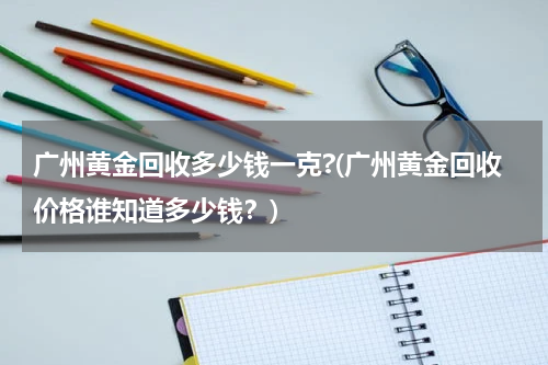 广州黄金回收多少钱一克?(广州黄金回收价格谁知道多少钱？)